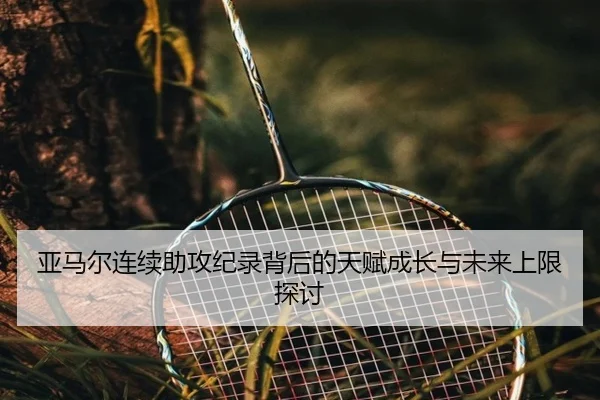 亚马尔连续助攻纪录背后的天赋成长与未来上限探讨