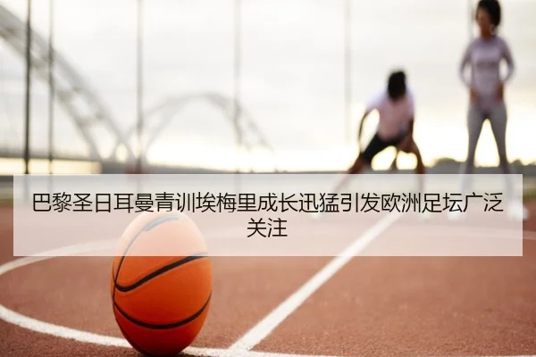 巴黎圣日耳曼青训埃梅里成长迅猛引发欧洲足坛广泛关注