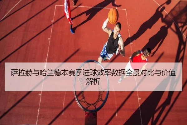 萨拉赫与哈兰德本赛季进球效率数据全景对比与价值解析
