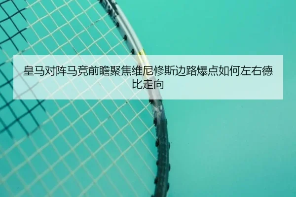 皇马对阵马竞前瞻聚焦维尼修斯边路爆点如何左右德比走向